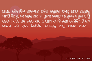 ଆପଣ ଦୈନ୍ୟଦିନ ଜୀବନରେ ଅର୍ଜନ କରୁଥିବା ସମସ୍ତ ଶ୍ରେୟ ଇଶ୍ଵରଙ୍କୁ ସମର୍ପି ଦିଅନ୍ତୁ, ସେ ହେଉ ପାପ ବା ପୁଣ୍ୟ! ଦେଖିବେ ଈଶ୍ବରଙ୍କ କରୁଣା ପ୍ରାପ୍ତି ହେବେ! ସ୍ୱତଃ ପ୍ରଶ୍ନ ଉଠେ ପାପ ଓ ପୁଣ୍ଯ ସମାନିକରଣ କେମିତି? ହଁ ବନ୍ଧୁ ଜୀବର କର୍ମ ପୁନଃ ନିର୍ଦ୍ଧାରିତ, ଯେହେତୁ ଆତ୍ମା ଆମର ଅଟେ! 
