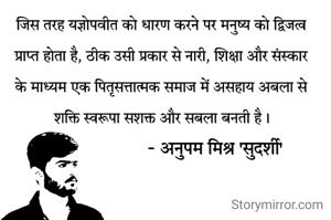 जिस तरह यज्ञोपवीत को धारण करने पर मनुष्य को द्विजत्व प्राप्त होता है, ठीक उसी प्रकार से नारी, शिक्षा और संस्कार के माध्यम एक पितृसत्तात्मक समाज में असहाय अबला से शक्ति स्वरूपा सशक्त और सबला बनती है।
         - अनुपम मिश्र सुदर्शी