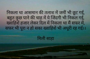 निकला था आसमान की तलाश में जमीं भी छूट गई,
बहुत कुछ पाने की चाह में ये जिंदगी भी निकल गई,
ख्वाहिशें हजार लेकर दिल में निकला था मैं सफर में,
सफर भी पूरा न हो सका ख्वाहिशें भी अधूरी रह गई।।

मिली साहा