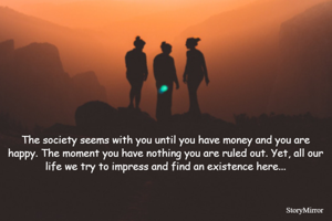 The society seems with you until you have money and you are happy. The moment you have nothing you are ruled out. Yet, all our life we try to impress and find an existence here...