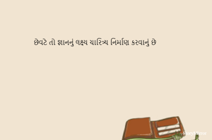 છેવટે તો જ્ઞાનનું લક્ષ્ય ચારિત્ર્ય નિર્માણ કરવાનું છે