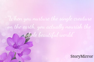 "When you nurture the single creature on the earth, you actually nourish the whole beautiful world"