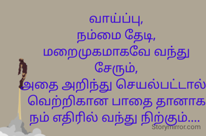 வாய்ப்பு,
நம்மை தேடி,
மறைமுகமாகவே வந்து சேரும்,
அதை அறிந்து செயல்பட்டால்..
வெற்றிகான பாதை தானாக நம் எதிரில் வந்து நிற்கும்.... 