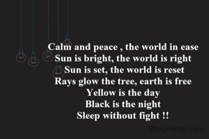 Calm and peace , the world in ease 
Sun is bright, the world is right 
Sun is set, the world is reset
Rays glow the tree, earth is free 
Yellow is the day 
Black is the night 
Sleep without fight !! 