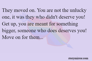 They moved on. You are not the unlucky one, it was they who didn't deserve you! 
Get up, you are meant for something bigger, someone who does deserves you!
Move on for them...