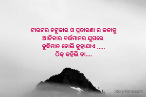 ଟାଉଟର ଚଟୁକାର ଓ ପ୍ରତାରଣା ର କଳାକୁ
ଆଜିକାର ବର୍ତ୍ତମାନର ଯୁଗରେ 
ବୁଦ୍ଧିମାନ ବୋଲି କୁହାଯାଏ .....
ଠିକ୍ କହିଲି ନା....