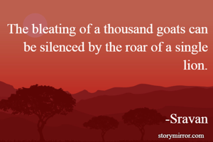 The bleating of a thousand goats can be silenced by the roar of a single lion.
                                                                                                                     -Sravan