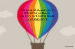 The pen is not allowed to bend,
Until all the ink descend,
And every word must be penned,
I will always write.