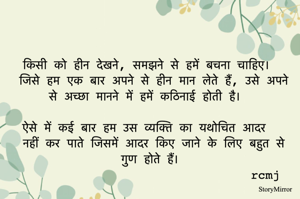 किसी को हीन देखने, समझने से हमें बचना चाहिए। 
जिसे हम एक बार अपने से हीन मान लेते हैं, उसे अपने से अच्छा मानने में हमें कठिनाई होती है। 
ऐसे में कई बार हम उस व्यक्ति का यथोचित आदर नहीं कर पाते जिसमें आदर किए जाने के लिए बहुत से गुण होते हैं।
rcmj