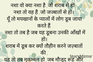 नशा वो क्या नशा है ,जो शराब से हो ,
नशा तो वह है ,जो जज्बातों से हो।
 यूँ तो मयखानों के प्यालों में लोग डूब जाया करते हैं,
 नशा तो तब है जब यह डूबना उनकी आँखों में हो।
 शराब में डूब कर क्यों तौहीन करने जज़्बातों की ,
यह तो तब मुकम्मल हो ,जब मौजूद रूह और हर साँस में हो।