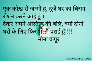 एक कोख़ से जन्मीं हूं, दूजे घर का चिराग रोशन करने आई हूं ।
देकर अपने अस्तित्व की बलि, क्यों दोनों घरों के लिए फिर भी मैं पराई हूँ!!!!
                       मोना कपूर