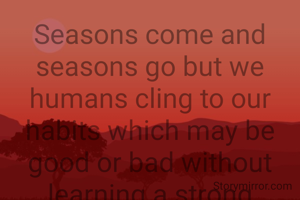 Seasons come and seasons go but we humans cling to our habits which may be good or bad without learning a strong message that nothing is permanent everything is transitory.
