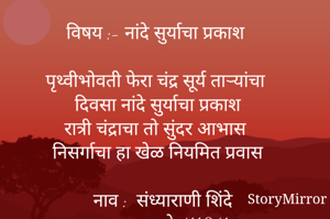 विषय :- नांदे सुर्याचा प्रकाश 

पृथ्वीभोवती फेरा चंद्र सूर्य ताऱ्यांचा
दिवसा नांदे सुर्याचा प्रकाश
रात्री चंद्राचा तो सुंदर आभास 
निसर्गाचा हा खेळ नियमित प्रवास

नाव :  संध्याराणी शिंदे
           पुणे 411041.