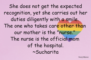 She does not get the expected recognition, yet she carries out her duties diligently with a smile. The one who takes care other than our mother is the "nurse." The nurse is the official mom of the hospital.
~Sucharita