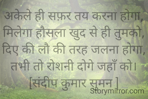 अकेले ही सफ़र तय करना होगा,
मिलेगा हौसला खुद से ही तुमको,
दिए की लौ की तरह जलना होगा,
तभी तो रोशनी दोगे जहाँ को।
[संदीप कुमार सुमन ]