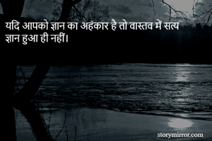 यदि आपको ज्ञान का अहंकार है तो वास्तव में सत्य ज्ञान हुआ ही नहीं। 