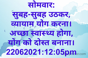 सोमवार:
सुबह-सुबह उठकर,
व्यायाम योग करना।
अच्छा स्वास्थ्य होगा,
योग को दोस्त बनाना।
22062021:12:05pm