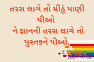 તરસ લાગે તો મીઠું પાણી પીઓ 
 ને જ્ઞાનની તરસ લાગે તો પુસ્તકને પીઓ.
                        - મનહર
