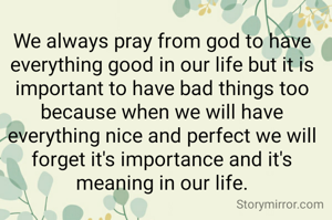 We always pray from god to have everything good in our life but it is important to have bad things too because when we will have everything nice and perfect we will forget it's importance and it's meaning in our life.

