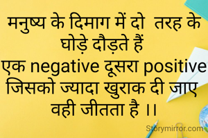मनुष्य के दिमाग में दो  तरह के घोड़े दौड़ते हैं 
एक negative दूसरा positive
जिसको ज्यादा खुराक दी जाए 
वही जीतता है ।।
