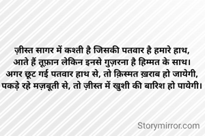 ज़ीस्त सागर में कश्ती है जिसकी पतवार है हमारे हाथ,
आते हैं तूफ़ान लेकिन इनसे गुज़रना है हिम्मत के साथ।
अगर छूट गई पतवार हाथ से, तो क़िस्मत ख़राब हो जायेगी,
पकड़े रहे मज़बूती से, तो ज़ीस्त में खुशी की बारिश हो पायेगी।