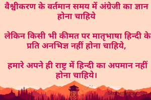 वैश्वीकरण के वर्तमान समय में अंग्रेजी का ज्ञान होना चाहिये

 लेकिन किसी भी कीमत पर मातृभाषा हिन्दी के प्रति अनभिज्ञ नहीं होना चाहिये,

 हमारे अपने ही राष्ट्र में हिन्दी का अपमान नहीं होना चाहिये।