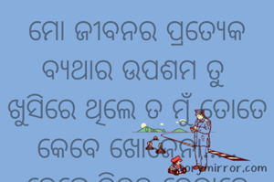 ମୋ ଜୀବନର ପ୍ରତ୍ୟେକ ବ୍ୟଥାର ଉପଶମ ତୁ 
ଖୁସିରେ ଥିଲେ ତ ମୁଁ ତୋତେ କେବେ ଖୋଜେନା.....
ହେଲେ,ବିରହ ବେଳାରେ ଇଚ୍ଛା ହୁଏ ତୋ କୋଳାଗ୍ରତ ହେବା ପାଇଁ। 
ଏତେ ଦିନ ଖୋଜି ଖୋଜି ଆଜି ତୋତେ ପାଇବାକୁ ଯାଉଛି,
ଆଉ ନିଶ୍ଚିତ ପାଇବି,
ତୋତେ ପାଇବାକୁ ଆଉ କିଛି ପ୍ରତିବନ୍ଧକ ନାହିଁ। 
କାହିଁକି ନା ମୁଁ ଆଜି ବେସାହାରା।
@ମୋନା