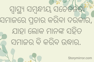 ସ୍ୱାସ୍ଥ୍ୟ ସମ୍ବନ୍ଧୀୟ ସଚେତନତା ସମାଜରେ ପ୍ରଚାର କରିବା ଦରକାର, 
ଯାହା ଲୋକ ମାନଙ୍କ ସହିତ ସମାଜର ବି କରିବ ଉଦ୍ଧାର. 
