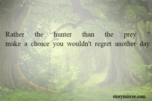 Rather the hunter than the prey ?
make a choice you wouldn't regret another day