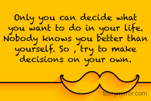 Only you can decide what you want to do in your life. Nobody knows you better than yourself. So , try to make decisions on your own.