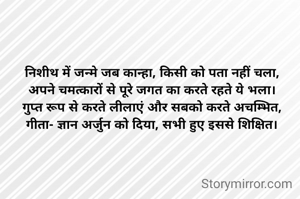 निशीथ में जन्मे जब कान्हा, किसी को पता नहीं चला,
अपने चमत्कारों से पूरे जगत का करते रहते ये भला।
गुप्त रूप से करते लीलाएं और सबको करते अचम्भित,
गीता- ज्ञान अर्जुन को दिया, सभी हुए इससे शिक्षित।