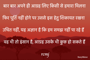 बार बार अपने ही आग्रह लिए किसी से हमारा मिलना 

फिर पूर्ति नहीं होने पर उससे इस हेतु शिकायत रखना 

उचित नहीं, यह अज्ञान है कि हम समझ नहीं पा रहे हैं 
वह भी तो इंसान है, आग्रह उसके भी कुछ हो सकते हैं 
