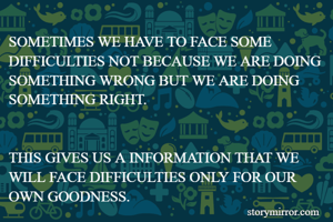 SOMETIMES WE HAVE TO FACE SOME DIFFICULTIES NOT BECAUSE WE ARE DOING SOMETHING WRONG BUT WE ARE DOING SOMETHING RIGHT.


THIS GIVES US A INFORMATION THAT WE WILL FACE DIFFICULTIES ONLY FOR OUR OWN GOODNESS.