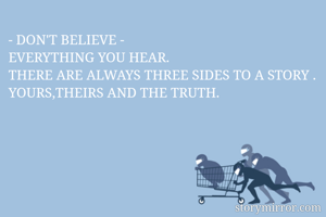 - DON'T BELIEVE - 
EVERYTHING YOU HEAR.
THERE ARE ALWAYS THREE SIDES TO A STORY .
YOURS,THEIRS AND THE TRUTH.