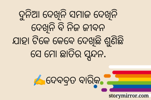 ଦୁନିଆ ଦେଖିନି ସମାଜ ଦେଖିନି
ଦେଖିନି ବି ନିଜ ଜୀବନ
ଯାହା ଟିକେ କେବେ ଦେଖିଛି ଶୁଣିଛି
ସେ ମୋ ଛାତିର ସ୍ପନ୍ଦନ.

✍️ଦେବବ୍ରତ ବାରିକ 