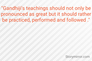 "Gandhiji's teachings should not only be pronounced as great but it should rather be practiced, performed and followed ."