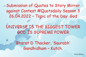 Submission of Quotes to Story Mirror against Contest #Quotsdaily Season 3
26.04.2022 – Topic of the Day: God

UNIVERSE IS THE BIGGEST TOWER
GOD IS SUPREME POWER

Bharat D Thacker, ‘Saurabh’
Gandhidham – Kutch.