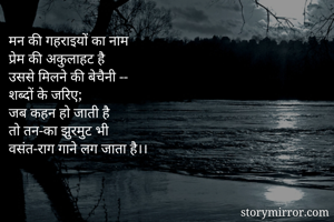 मन की गहराइयों का नाम
प्रेम की अकुलाहट है
उससे मिलने की बेचैनी --
शब्दों के जरिए;
जब कहन हो जाती है
तो तन-का झुरमुट भी
वसंत-राग गाने लग जाता है।।



