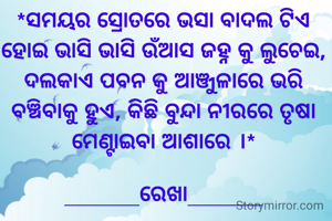 *ସମୟର ସ୍ରୋତରେ ଭସା ବାଦଲ ଟିଏ ହୋଇ ଭାସି ଭାସି ଉଁଆସ ଜହ୍ନ କୁ ଲୁଚେଇ, ଦଲକାଏ ପବନ କୁ ଆଞ୍ଜୁଳାରେ ଭରି ବଞ୍ଚିବାକୁ ହୁଏ, କିଛି ବୁନ୍ଦା ନୀରରେ ତୃଷା ମେଣ୍ଟାଇବା ଆଶାରେ ।*

______ରେଖା______