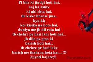 Pl bhr ki jindgi hoti hai,
aaj ka astitv
kl nhi rhta hai,
fir kiske bhrose jina..
kyu ki;
koi kisika na hota hai,
duniya me jb dil rota hai
tb chehre pr hasi lani hoti hai...
jb dilo pe gmo ki 
barish hoti hai...
tb chehre pr hasi lake
barish me thahrna hota hai....!!!
        @jyoti kajare@