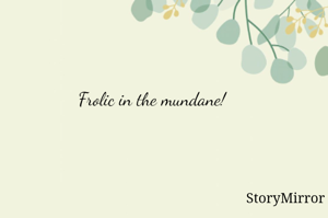 Frolic in the mundane!