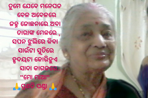 ତୁମେ ଯେବେ ମନେପଡ
  ବେଳ ଅବେଳରେ
ଜହ୍ନ ଜୋଛନାରେ ଅବା
    ତାରାଙ୍କ ମେଳରେ ,
ସପନ ଝୁଲିରେ କିବା
 ସାଉଁଟା ସ୍ମୃତିରେ
ହୃଦୟଟା କୋରିହୁଏ
      ସାଦା କାଗଜରେ..
"ମୋ ମାଆ"
🙏ପ୍ରଣତି ପଣ୍ଡା 🙏