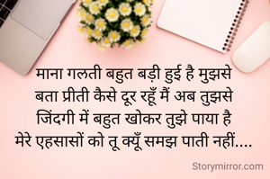 
माना गलती बहुत बड़ी हुई है मुझसे
बता प्रीती कैसे दूर रहूँ मैं अब तुझसे
जिंदगी में बहुत खोकर तुझे पाया है
मेरे एहसासों को तू क्यूँ समझ पाती नहीं....