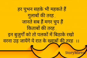 हर चुभन सहके भी महकते हैं 
गुलाबों की तरह , 
जानते सब हैं मगर चुप हैं
किताबों की तरह , 
इन बुज़ुर्गों को तो पलकों में बिठाके रखो 
वरना उड़ जायेंगे ये रात के ख्वाबों की तरह  ।। 