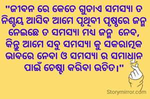 "ଜୀବନ ରେ କେତେ ଗୁଡାଏ ସମସ୍ୟା ତ ନିଶ୍ଚୟ ଆସିବ ଆମେ ପୃଥିବୀ ପୃଷ୍ଠରେ ଜନ୍ମ ନେଇଛେ ତ ସମସ୍ୟା ମଧ୍ୟ ଜନ୍ମ  ନେବ, କିନ୍ତୁ ଆମେ ସବୁ ସମସ୍ୟା କୁ ସକରାତ୍ମକ ଭାବରେ ନେବା ଓ ସମସ୍ୟା ର ସମାଧାନ ପାଇଁ ଚେଷ୍ଟା କରିବା ଉଚିତ।"