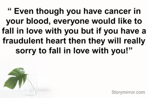 “ Even though you have cancer in your blood, everyone would like to fall in love with you but if you have a fraudulent heart then they will really sorry to fall in love with you!”