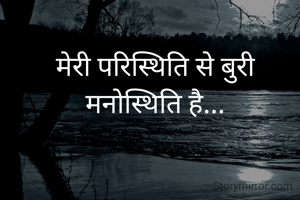 मेरी परिस्थिति से बुरी
मनोस्थिति है...