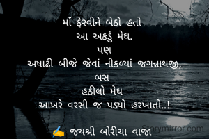 મોં ફેરવીને બેઠો હતો 
આ અકડું મેઘ.
પણ
અષાઢી બીજે જેવાં નીકળ્યાં જગન્નાથજી,
બસ 
હઠીલો મેઘ 
આખરે વરસી જ પડ્યો હરખાતો..!

✍️ જયશ્રી બોરીચા વાજા 