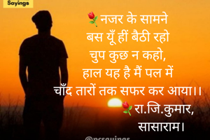 ⚘नजर के सामने 
बस यूँ हीं बैठी रहो
चुप कुछ न कहो,
हाल यह है मैं पल में
चाँद तारों तक सफर कर आया।।
                 ⚘रा.जि.कुमार,
                    सासाराम।
