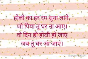 होली का हर रंग सूना लागे,
जो पिया तू घर ना आए।
वो दिन ही होली हो जाए
जब तू घर आ जाए।